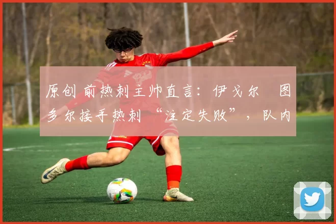 原创 前热刺主帅直言：伊戈尔・图多尔接手热刺 “注定失败”，队内氛围 “ toxic 至极”