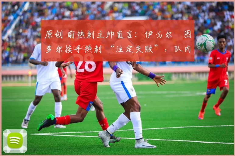 原创 前热刺主帅直言:伊戈尔・图多尔接手热刺 “注定失败”,队内氛围 “ toxic 至极”