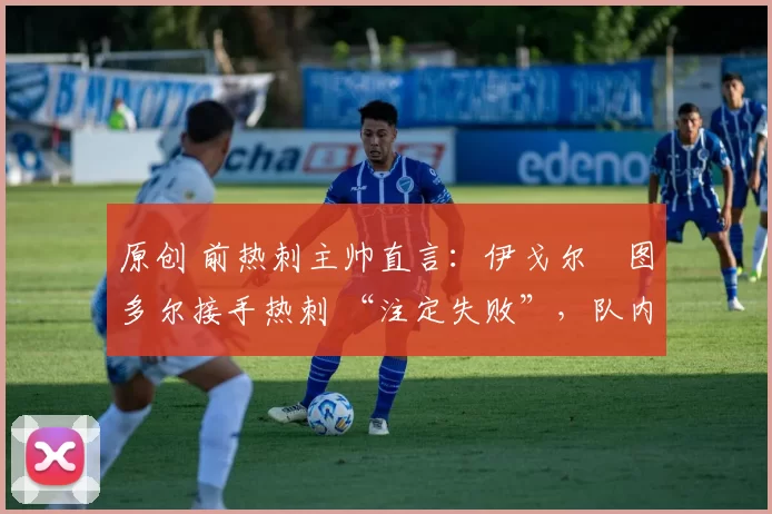 原创 前热刺主帅直言:伊戈尔・图多尔接手热刺 “注定失败”,队内氛围 “ toxic 至极”