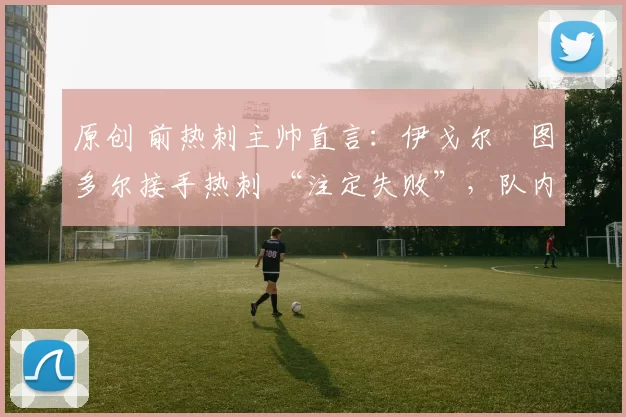 原创 前热刺主帅直言:伊戈尔・图多尔接手热刺 “注定失败”,队内氛围 “ toxic 至极”