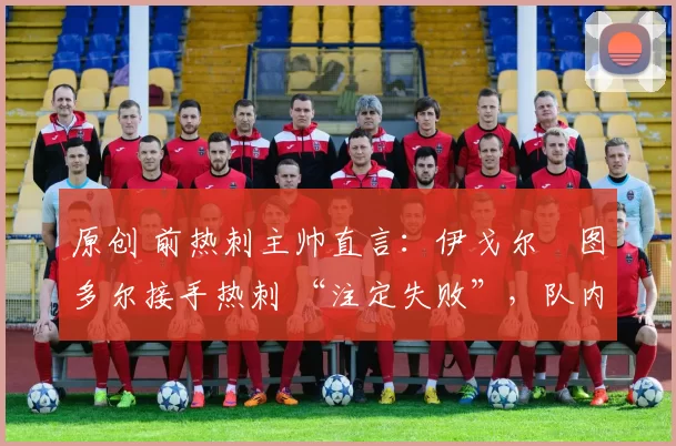 原创 前热刺主帅直言:伊戈尔・图多尔接手热刺 “注定失败”,队内氛围 “ toxic 至极”