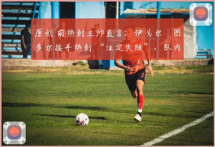 原创 前热刺主帅直言:伊戈尔・图多尔接手热刺 “注定失败”,队内氛围 “ toxic 至极”