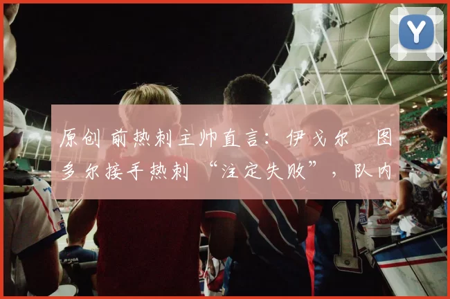 原创 前热刺主帅直言:伊戈尔・图多尔接手热刺 “注定失败”,队内氛围 “ toxic 至极”