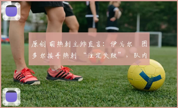 原创 前热刺主帅直言：伊戈尔・图多尔接手热刺 “注定失败”，队内氛围 “ toxic 至极”