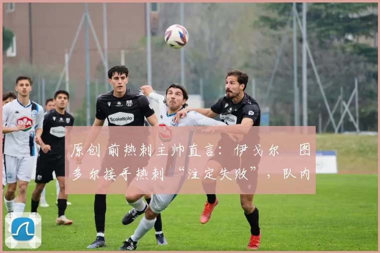 原创 前热刺主帅直言:伊戈尔・图多尔接手热刺 “注定失败”,队内氛围 “ toxic 至极”