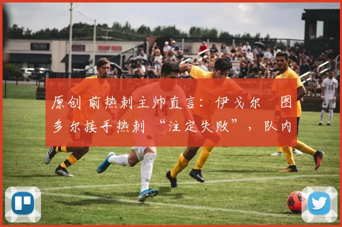 原创 前热刺主帅直言:伊戈尔・图多尔接手热刺 “注定失败”,队内氛围 “ toxic 至极”