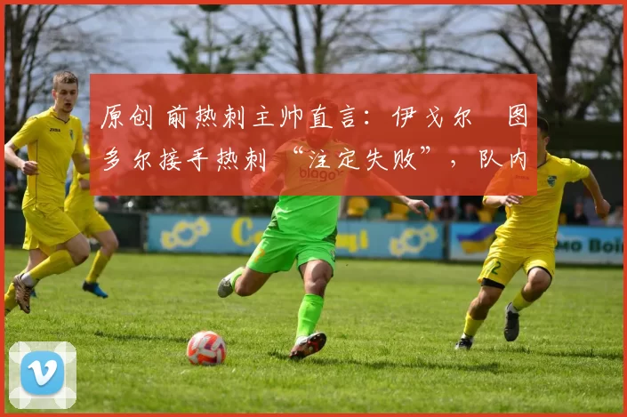 原创 前热刺主帅直言:伊戈尔・图多尔接手热刺 “注定失败”,队内氛围 “ toxic 至极”