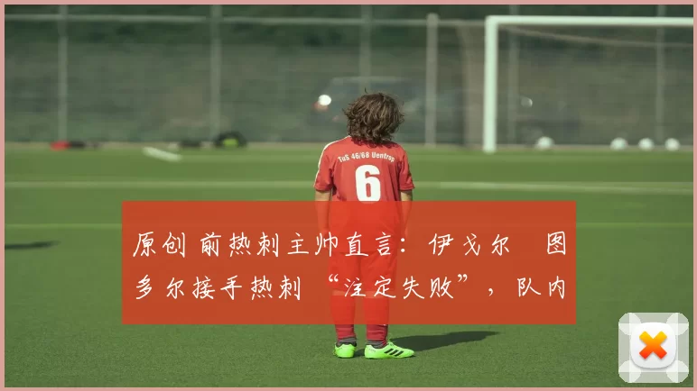 原创 前热刺主帅直言:伊戈尔・图多尔接手热刺 “注定失败”,队内氛围 “ toxic 至极”