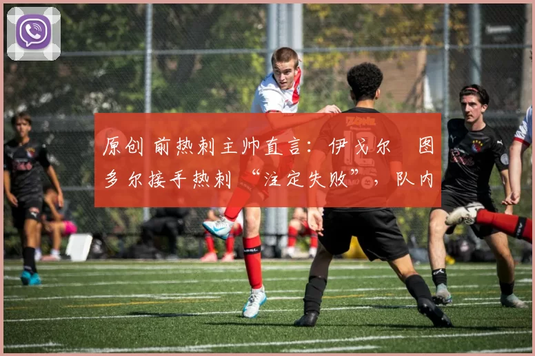原创 前热刺主帅直言:伊戈尔・图多尔接手热刺 “注定失败”,队内氛围 “ toxic 至极”