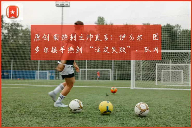原创 前热刺主帅直言:伊戈尔・图多尔接手热刺 “注定失败”,队内氛围 “ toxic 至极”