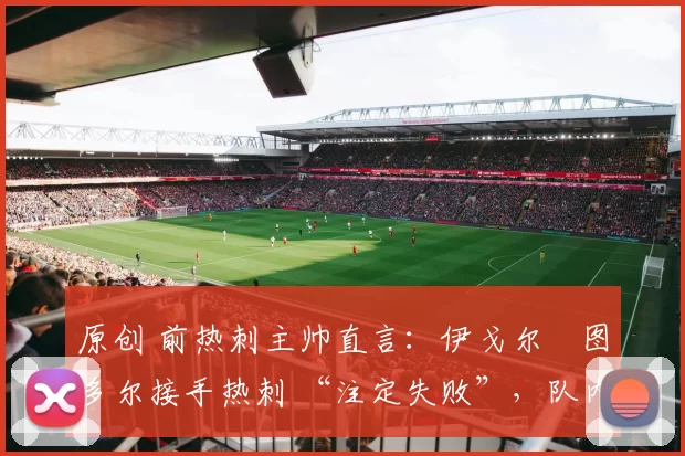 原创 前热刺主帅直言:伊戈尔・图多尔接手热刺 “注定失败”,队内氛围 “ toxic 至极”