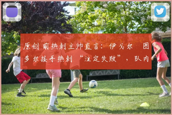 原创 前热刺主帅直言：伊戈尔・图多尔接手热刺 “注定失败”，队内氛围 “ toxic 至极”