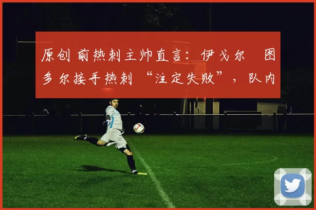 原创 前热刺主帅直言:伊戈尔・图多尔接手热刺 “注定失败”,队内氛围 “ toxic 至极”