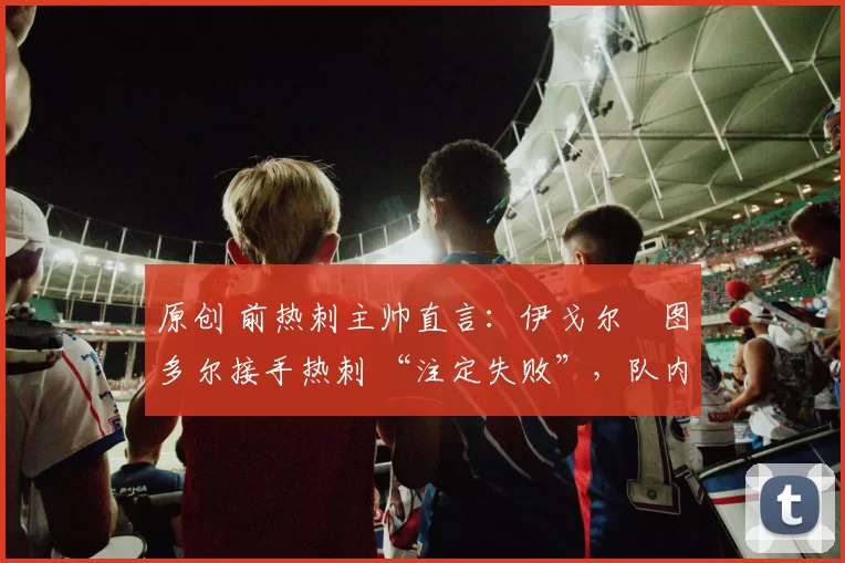 原创 前热刺主帅直言:伊戈尔・图多尔接手热刺 “注定失败”,队内氛围 “ toxic 至极”