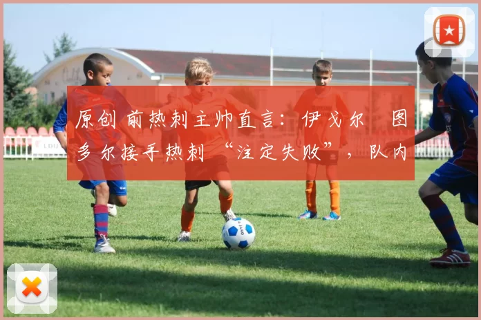 原创 前热刺主帅直言:伊戈尔・图多尔接手热刺 “注定失败”,队内氛围 “ toxic 至极”