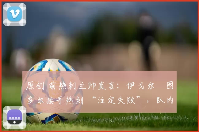 原创 前热刺主帅直言：伊戈尔・图多尔接手热刺 “注定失败”，队内氛围 “ toxic 至极”