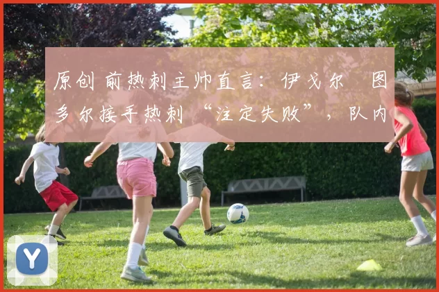 原创 前热刺主帅直言:伊戈尔・图多尔接手热刺 “注定失败”,队内氛围 “ toxic 至极”