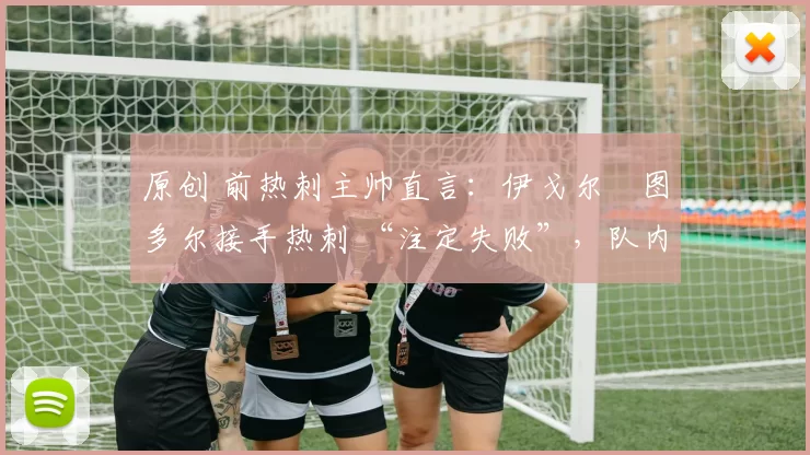 原创 前热刺主帅直言:伊戈尔・图多尔接手热刺 “注定失败”,队内氛围 “ toxic 至极”