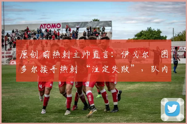 原创 前热刺主帅直言:伊戈尔・图多尔接手热刺 “注定失败”,队内氛围 “ toxic 至极”