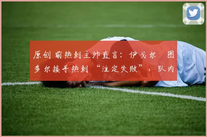 原创 前热刺主帅直言:伊戈尔・图多尔接手热刺 “注定失败”,队内氛围 “ toxic 至极”