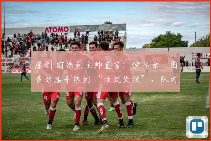原创 前热刺主帅直言:伊戈尔・图多尔接手热刺 “注定失败”,队内氛围 “ toxic 至极”