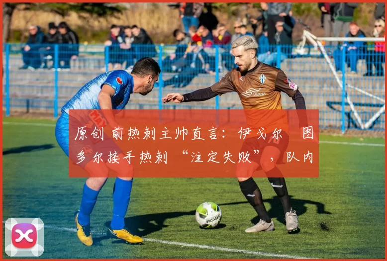 原创 前热刺主帅直言:伊戈尔・图多尔接手热刺 “注定失败”,队内氛围 “ toxic 至极”