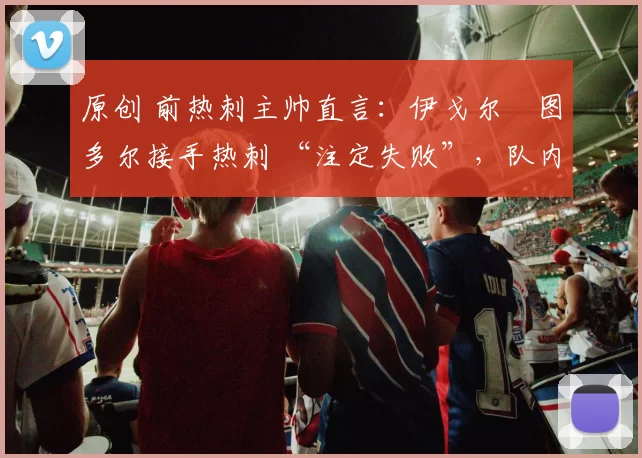 原创 前热刺主帅直言：伊戈尔・图多尔接手热刺 “注定失败”，队内氛围 “ toxic 至极”