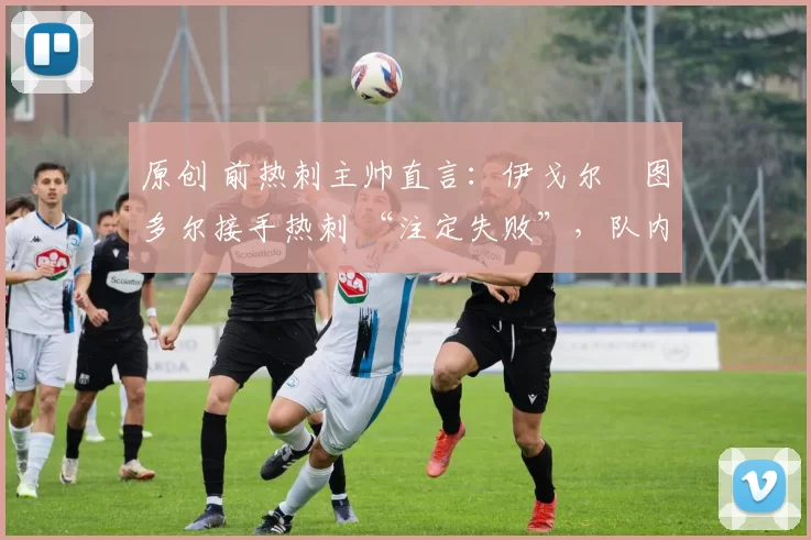 原创 前热刺主帅直言:伊戈尔・图多尔接手热刺 “注定失败”,队内氛围 “ toxic 至极”