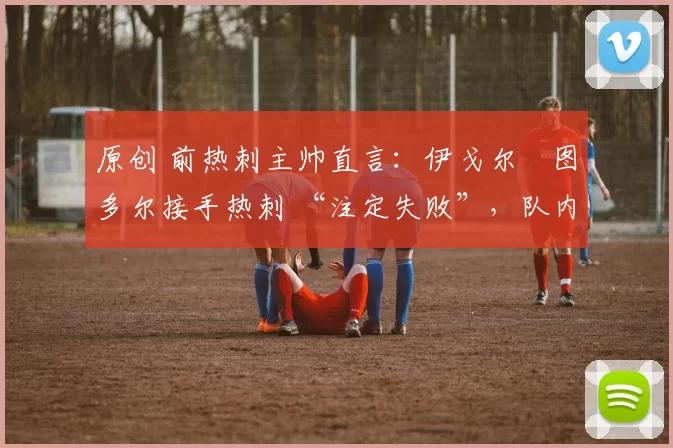 原创 前热刺主帅直言：伊戈尔・图多尔接手热刺 “注定失败”，队内氛围 “ toxic 至极”