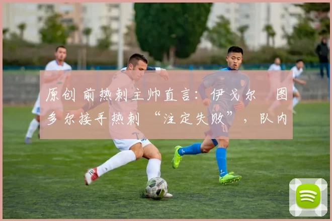 原创 前热刺主帅直言:伊戈尔・图多尔接手热刺 “注定失败”,队内氛围 “ toxic 至极”