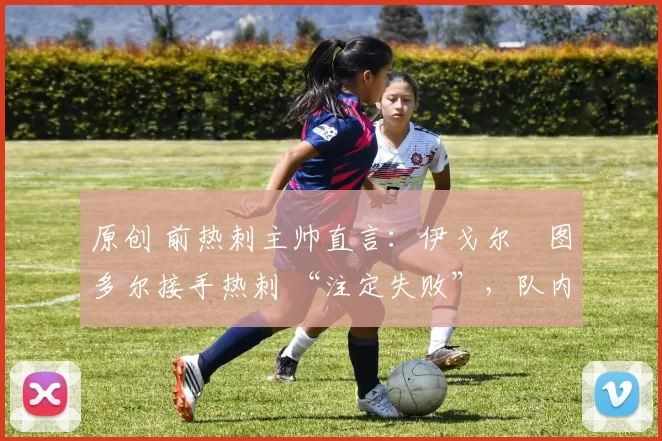 原创 前热刺主帅直言:伊戈尔・图多尔接手热刺 “注定失败”,队内氛围 “ toxic 至极”