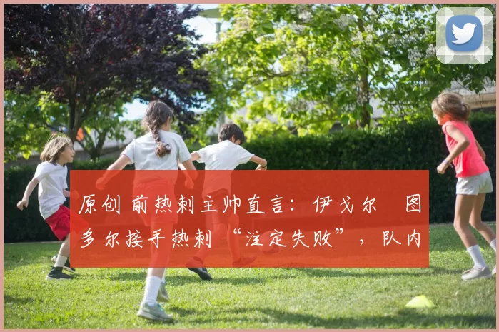 原创 前热刺主帅直言:伊戈尔・图多尔接手热刺 “注定失败”,队内氛围 “ toxic 至极”