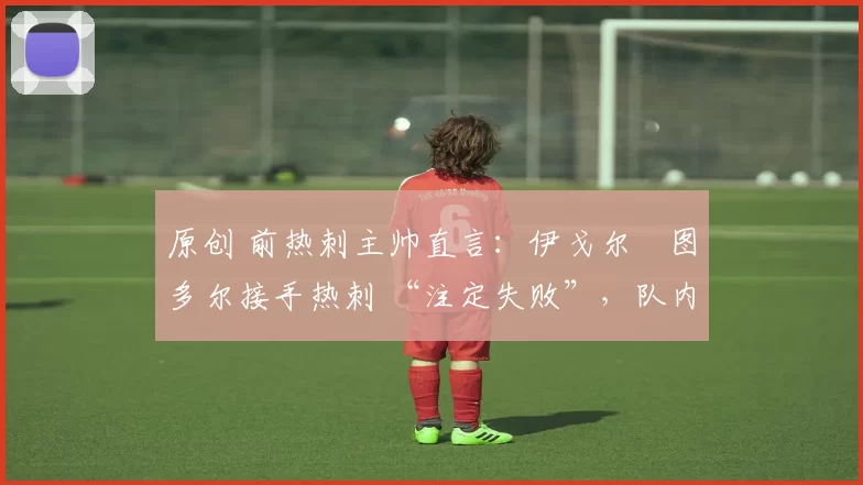 原创 前热刺主帅直言:伊戈尔・图多尔接手热刺 “注定失败”,队内氛围 “ toxic 至极”