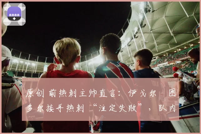 原创 前热刺主帅直言：伊戈尔・图多尔接手热刺 “注定失败”，队内氛围 “ toxic 至极”