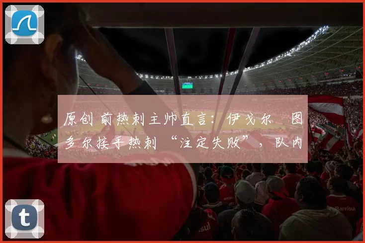 原创 前热刺主帅直言:伊戈尔・图多尔接手热刺 “注定失败”,队内氛围 “ toxic 至极”