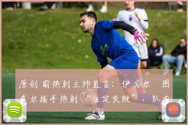 原创 前热刺主帅直言:伊戈尔・图多尔接手热刺 “注定失败”,队内氛围 “ toxic 至极”