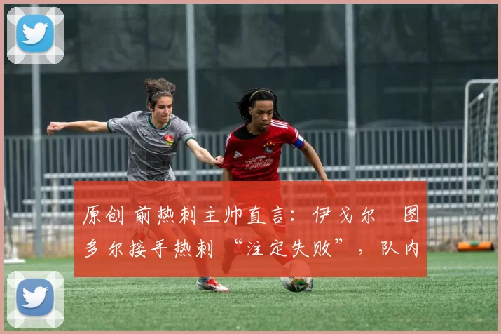 原创 前热刺主帅直言:伊戈尔・图多尔接手热刺 “注定失败”,队内氛围 “ toxic 至极”