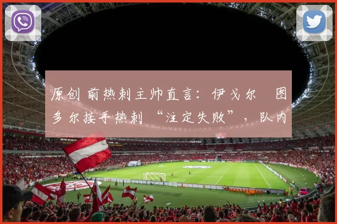 原创 前热刺主帅直言:伊戈尔・图多尔接手热刺 “注定失败”,队内氛围 “ toxic 至极”