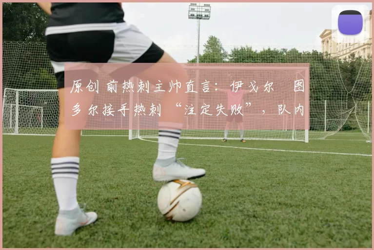 原创 前热刺主帅直言：伊戈尔・图多尔接手热刺 “注定失败”，队内氛围 “ toxic 至极”