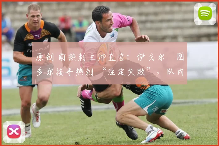 原创 前热刺主帅直言:伊戈尔・图多尔接手热刺 “注定失败”,队内氛围 “ toxic 至极”