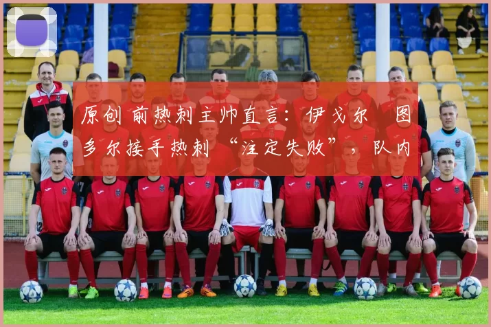 原创 前热刺主帅直言:伊戈尔・图多尔接手热刺 “注定失败”,队内氛围 “ toxic 至极”