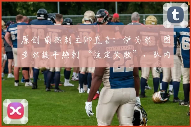 原创 前热刺主帅直言:伊戈尔・图多尔接手热刺 “注定失败”,队内氛围 “ toxic 至极”