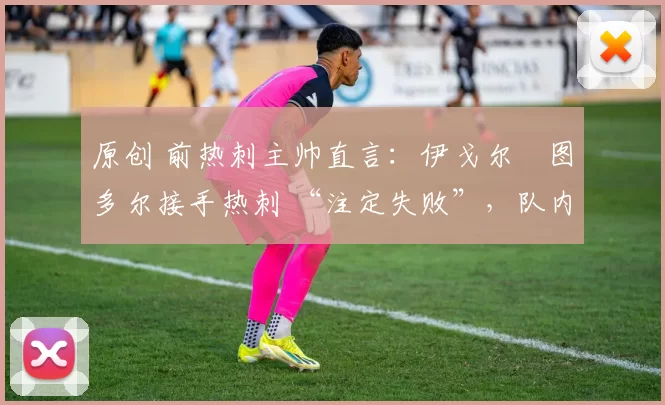 原创 前热刺主帅直言:伊戈尔・图多尔接手热刺 “注定失败”,队内氛围 “ toxic 至极”