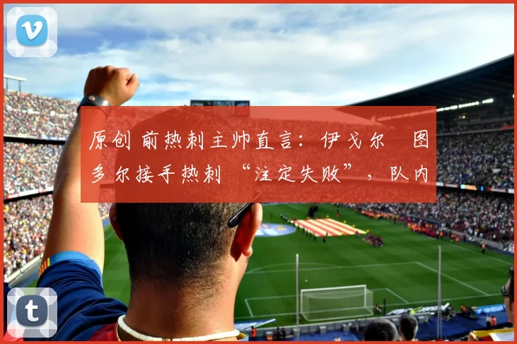 原创 前热刺主帅直言:伊戈尔・图多尔接手热刺 “注定失败”,队内氛围 “ toxic 至极”