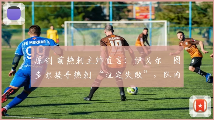 原创 前热刺主帅直言:伊戈尔・图多尔接手热刺 “注定失败”,队内氛围 “ toxic 至极”