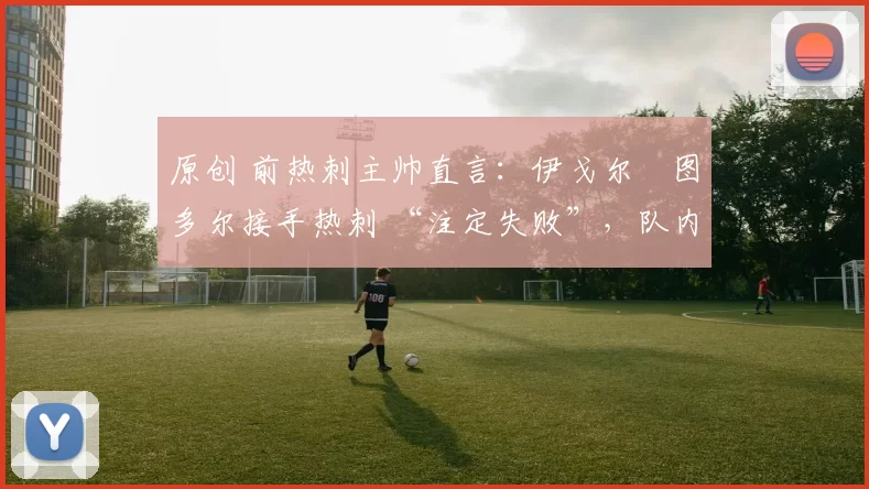 原创 前热刺主帅直言：伊戈尔・图多尔接手热刺 “注定失败”，队内氛围 “ toxic 至极”