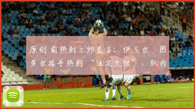 原创 前热刺主帅直言:伊戈尔・图多尔接手热刺 “注定失败”,队内氛围 “ toxic 至极”