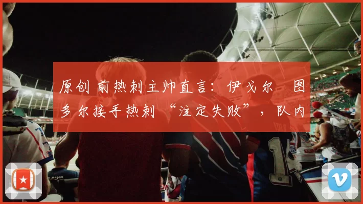 原创 前热刺主帅直言：伊戈尔・图多尔接手热刺 “注定失败”，队内氛围 “ toxic 至极”