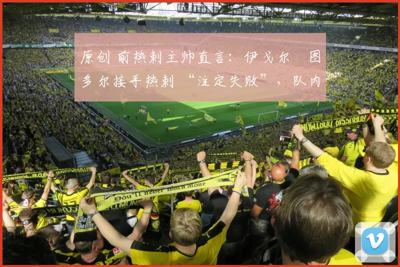 原创 前热刺主帅直言:伊戈尔・图多尔接手热刺 “注定失败”,队内氛围 “ toxic 至极”