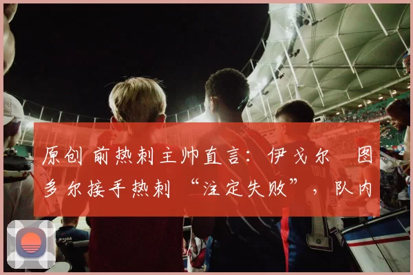 原创 前热刺主帅直言：伊戈尔・图多尔接手热刺 “注定失败”，队内氛围 “ toxic 至极”